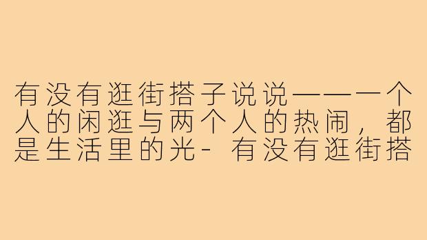 有没有逛街搭子说说——一个人的闲逛与两个人的热闹,都是生活里的光-有没有逛街搭子说说