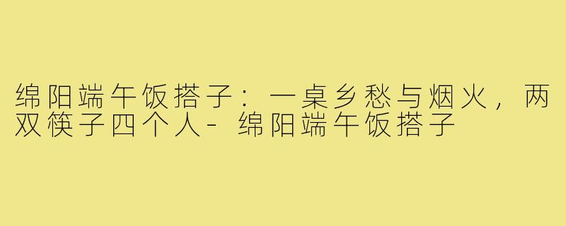 绵阳端午饭搭子：一桌乡愁与烟火，两双筷子四个人-绵阳端午饭搭子