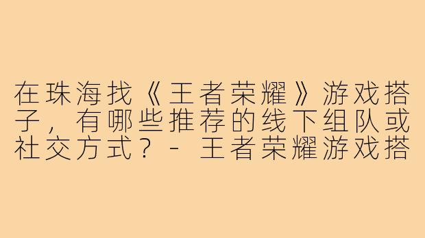 在珠海找《王者荣耀》游戏搭子，有哪些推荐的线下组队或社交方式？-王者荣耀游戏搭子珠海