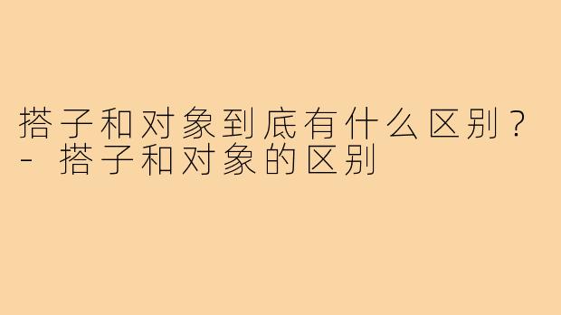 搭子和对象到底有什么区别?-搭子和对象的区别