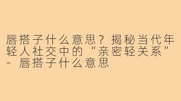 唇搭子什么意思?揭秘当代年轻人社交中的“亲密轻关系”-唇搭子什么意思