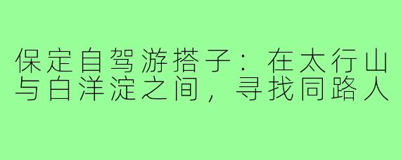 保定自驾游搭子:在太行山与白洋淀之间,寻找同路人