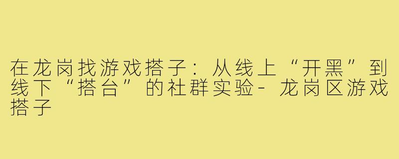 在龙岗找游戏搭子:从线上“开黑”到线下“搭台”的社群实验-龙岗区游戏搭子