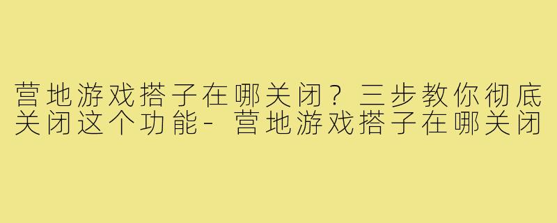 营地游戏搭子在哪关闭？三步教你彻底关闭这个功能-营地游戏搭子在哪关闭
