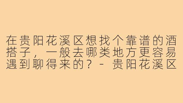 在贵阳花溪区想找个靠谱的酒搭子,一般去哪类地方更容易遇到聊得来的?-贵阳花溪区酒搭子