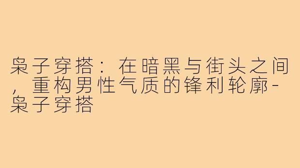 枭子穿搭:在暗黑与街头之间,重构男性气质的锋利轮廓-枭子穿搭