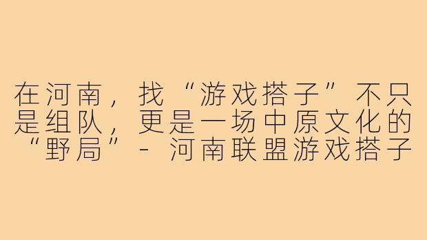 在河南,找“游戏搭子”不只是组队,更是一场中原文化的“野局”-河南联盟游戏搭子