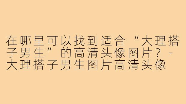 在哪里可以找到适合“大理搭子男生”的高清头像图片?-大理搭子男生图片高清头像