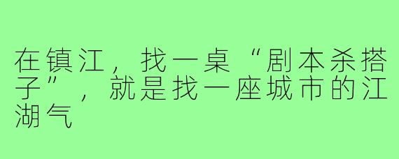 在镇江,找一桌“剧本杀搭子”,就是找一座城市的江湖气