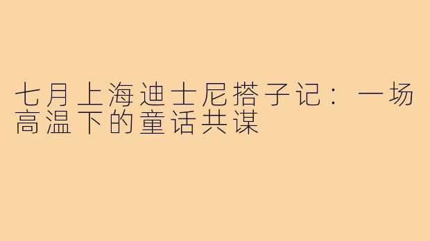 七月上海迪士尼搭子记:一场高温下的童话共谋