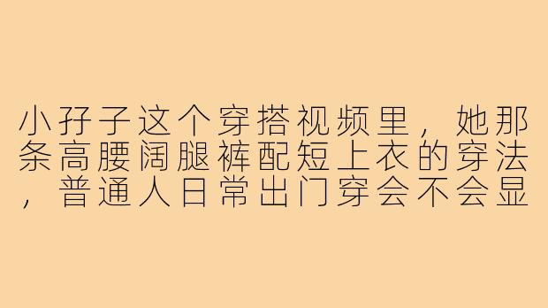 小孖子这个穿搭视频里,她那条高腰阔腿裤配短上衣的穿法,普通人日常出门穿会不会显得太夸张?-小孖子穿搭视频