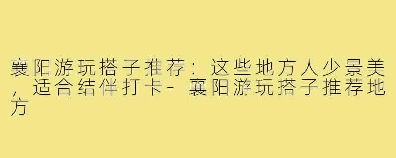 襄阳游玩搭子推荐：这些地方人少景美，适合结伴打卡-襄阳游玩搭子推荐地方