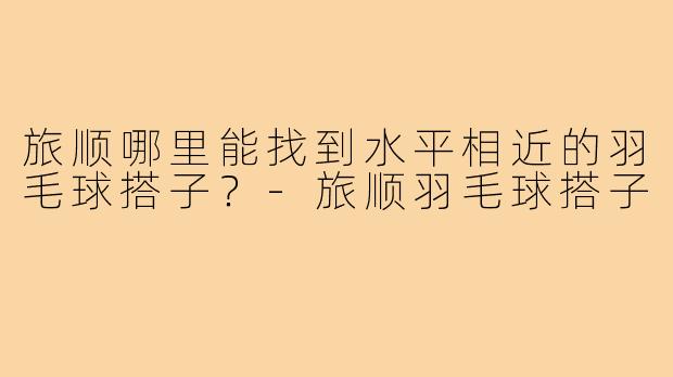 旅顺哪里能找到水平相近的羽毛球搭子？-旅顺羽毛球搭子