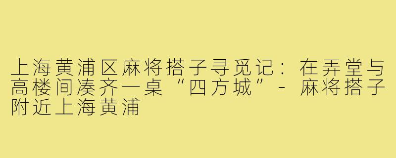 上海黄浦区麻将搭子寻觅记:在弄堂与高楼间凑齐一桌“四方城”-麻将搭子附近上海黄浦