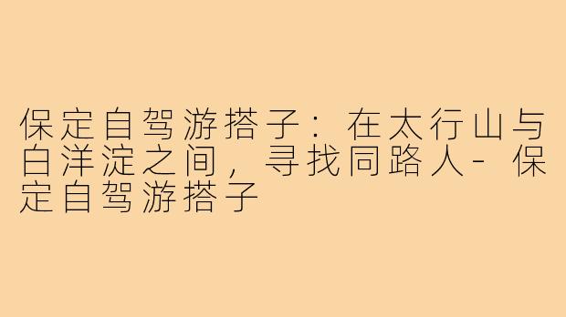 保定自驾游搭子:在太行山与白洋淀之间,寻找同路人-保定自驾游搭子