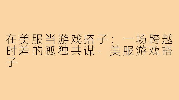 在美服当游戏搭子：一场跨越时差的孤独共谋-美服游戏搭子