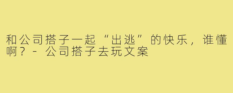 和公司搭子一起“出逃”的快乐,谁懂啊?-公司搭子去玩文案