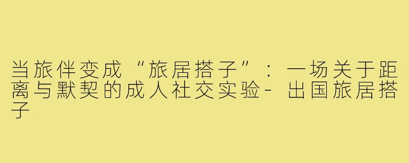 当旅伴变成“旅居搭子”:一场关于距离与默契的成人社交实验-出国旅居搭子