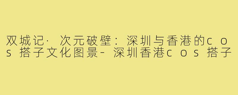 双城记·次元破壁:深圳与香港的cos搭子文化图景-深圳香港cos搭子