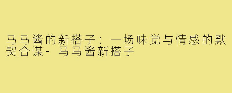马马酱的新搭子:一场味觉与情感的默契合谋-马马酱新搭子