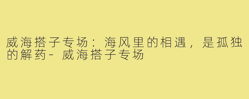 威海搭子专场:海风里的相遇,是孤独的解药-威海搭子专场