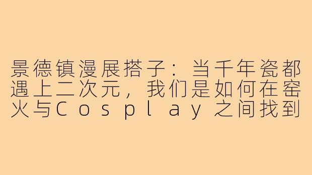 景德镇漫展搭子:当千年瓷都遇上二次元,我们是如何在窑火与Cosplay之间找到同频灵魂的-景德镇漫展搭子