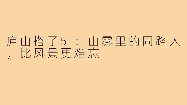 庐山搭子5:山雾里的同路人,比风景更难忘