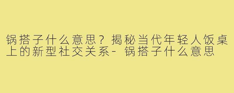 锅搭子什么意思?揭秘当代年轻人饭桌上的新型社交关系-锅搭子什么意思