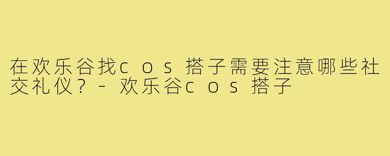 在欢乐谷找cos搭子需要注意哪些社交礼仪?-欢乐谷cos搭子