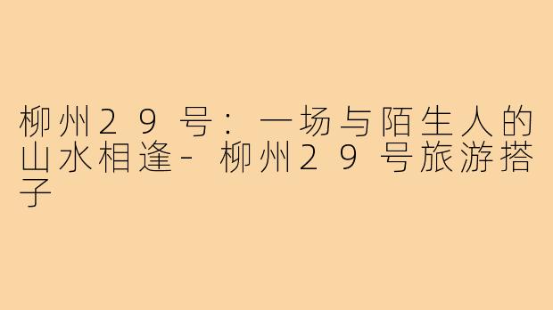 柳州29号:一场与陌生人的山水相逢-柳州29号旅游搭子