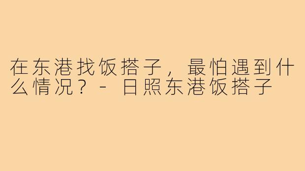 在东港找饭搭子,最怕遇到什么情况?-日照东港饭搭子