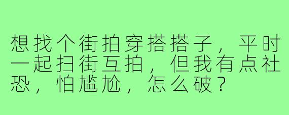 想找个街拍穿搭搭子,平时一起扫街互拍,但我有点社恐,怕尴尬,怎么破?