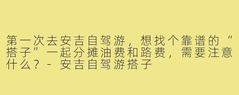 第一次去安吉自驾游,想找个靠谱的“搭子”一起分摊油费和路费,需要注意什么?-安吉自驾游搭子