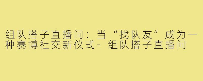 组队搭子直播间:当“找队友”成为一种赛博社交新仪式-组队搭子直播间