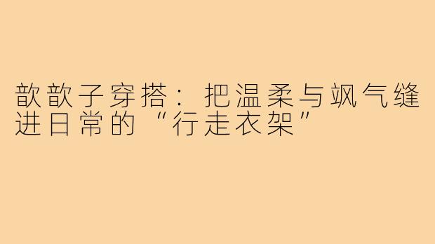 歆歆子穿搭：把温柔与飒气缝进日常的“行走衣架”