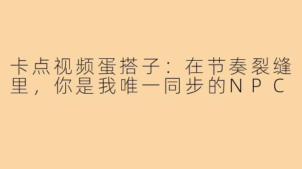 卡点视频蛋搭子:在节奏裂缝里,你是我唯一同步的NPC