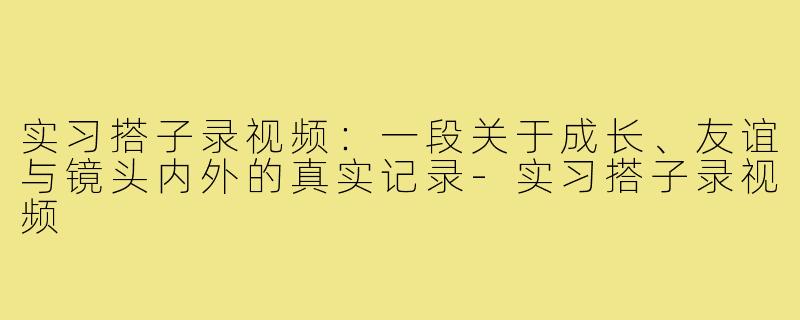 实习搭子录视频:一段关于成长、友谊与镜头内外的真实记录-实习搭子录视频