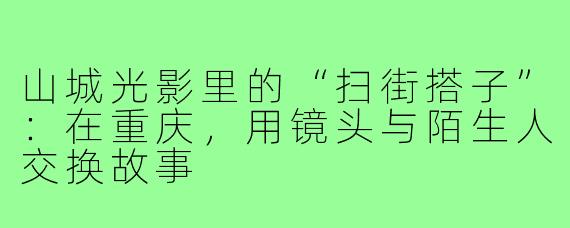 山城光影里的“扫街搭子”:在重庆,用镜头与陌生人交换故事