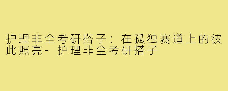 护理非全考研搭子:在孤独赛道上的彼此照亮-护理非全考研搭子