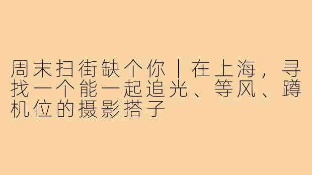 周末扫街缺个你|在上海,寻找一个能一起追光、等风、蹲机位的摄影搭子