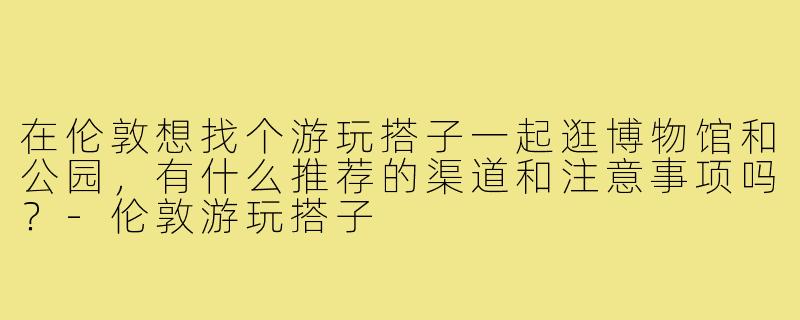 在伦敦想找个游玩搭子一起逛博物馆和公园,有什么推荐的渠道和注意事项吗?-伦敦游玩搭子