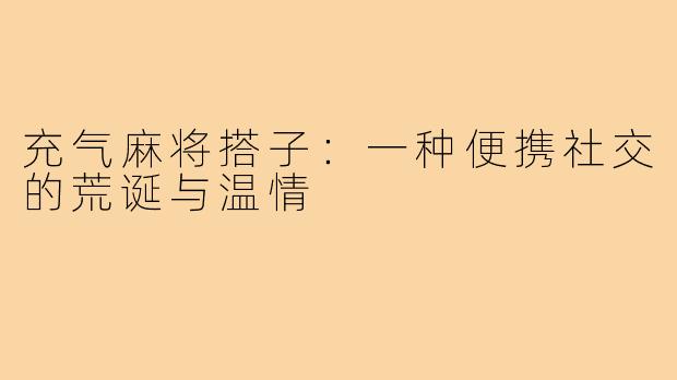 充气麻将搭子:一种便携社交的荒诞与温情