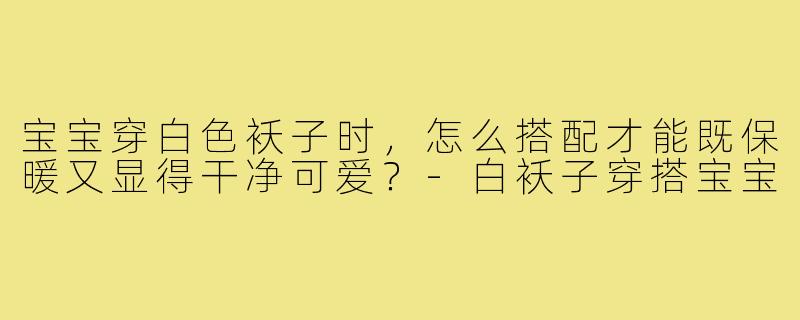 宝宝穿白色袄子时,怎么搭配才能既保暖又显得干净可爱?-白袄子穿搭宝宝