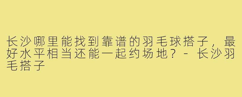 长沙哪里能找到靠谱的羽毛球搭子,最好水平相当还能一起约场地?-长沙羽毛搭子
