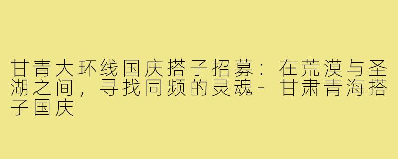 甘青大环线国庆搭子招募:在荒漠与圣湖之间,寻找同频的灵魂-甘肃青海搭子国庆