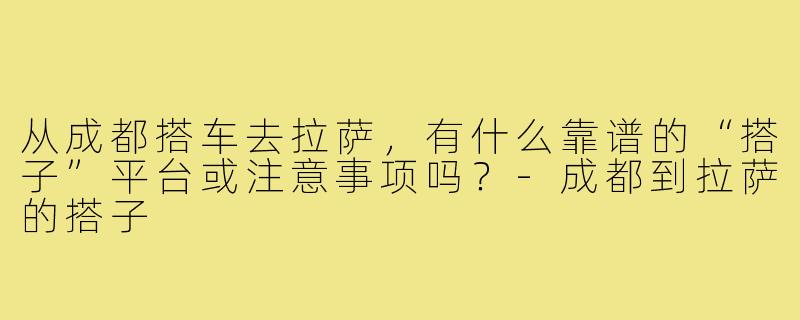 从成都搭车去拉萨,有什么靠谱的“搭子”平台或注意事项吗?-成都到拉萨的搭子