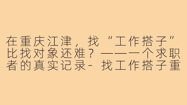 在重庆江津,找“工作搭子”比找对象还难?——一个求职者的真实记录-找工作搭子重庆江津