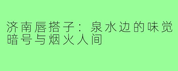 济南唇搭子：泉水边的味觉暗号与烟火人间