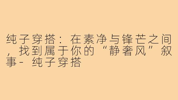 纯子穿搭：在素净与锋芒之间，找到属于你的“静奢风”叙事-纯子穿搭