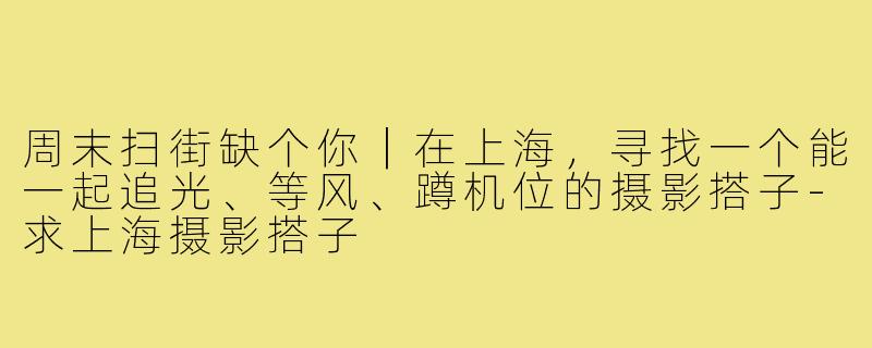周末扫街缺个你|在上海,寻找一个能一起追光、等风、蹲机位的摄影搭子-求上海摄影搭子